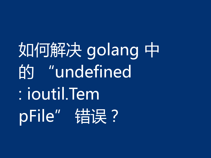 如何解决 golang 中的 “undefined: ioutil.TempFile” 错误?