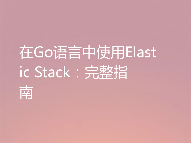 在Go语言中使用Elastic Stack:完整指南