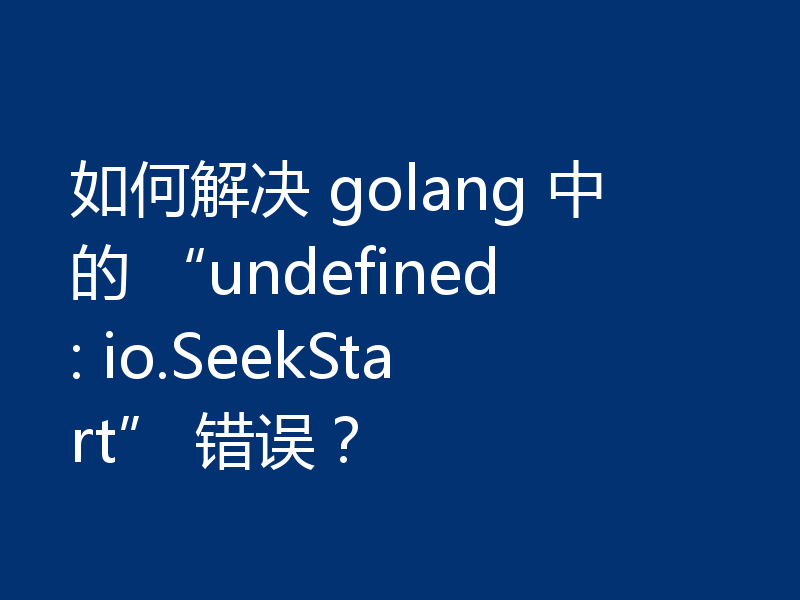 如何解决 golang 中的 “undefined: io.SeekStart” 错误?