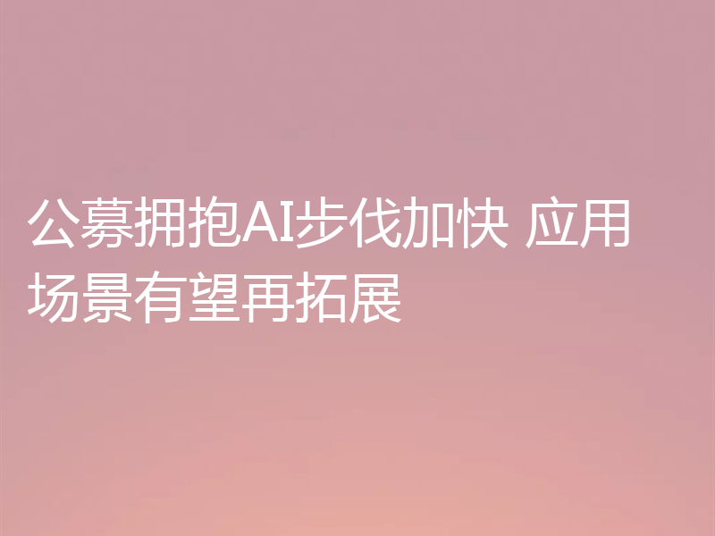 公募拥抱AI步伐加快 应用场景有望再拓展