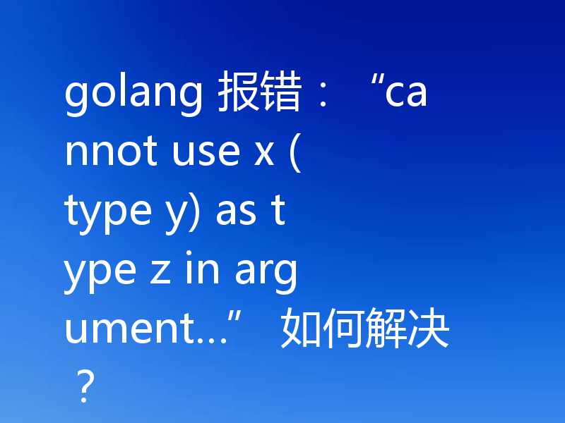 golang 报错:“cannot use x (type y) as type z in argument…” 如何解决?