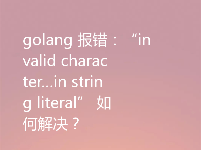 golang 报错:“invalid character…in string literal” 如何解决?