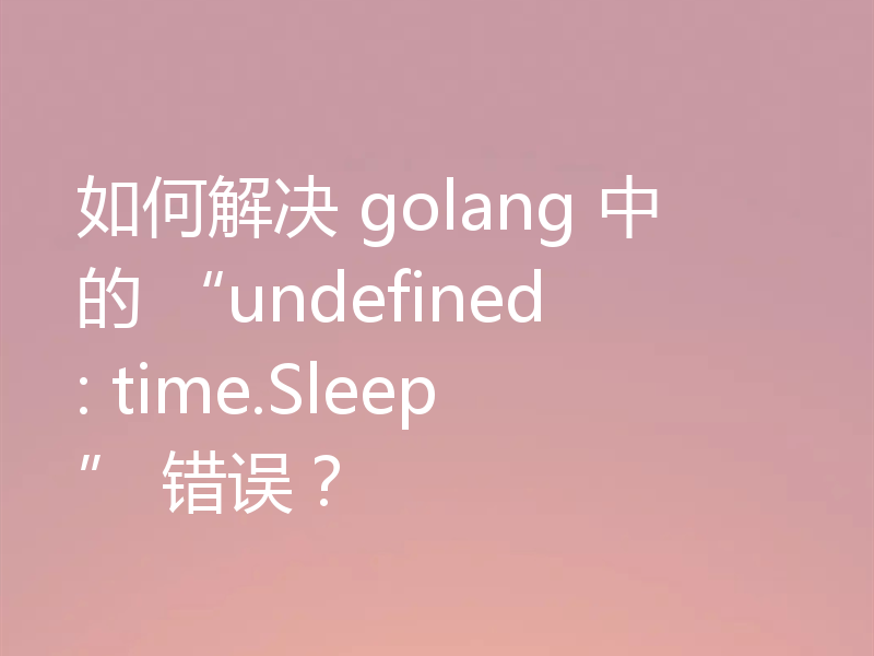 如何解决 golang 中的 “undefined: time.Sleep” 错误?