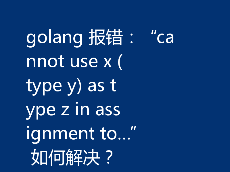 golang 报错:“cannot use x (type y) as type z in assignment to…” 如何解决?