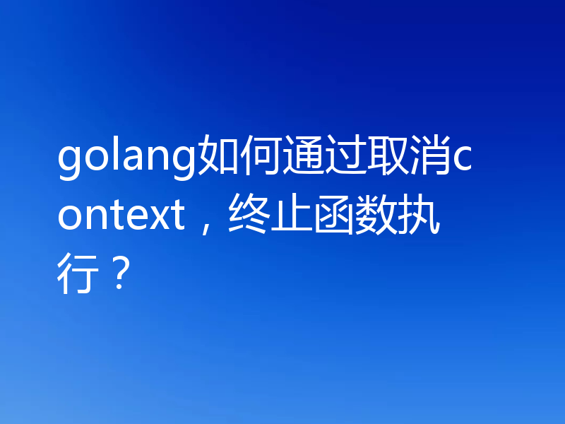 golang如何通过取消context,终止函数执行?