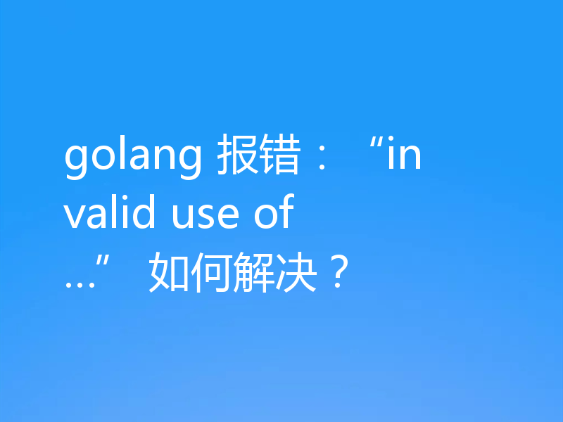 golang 报错:“invalid use of…” 如何解决?