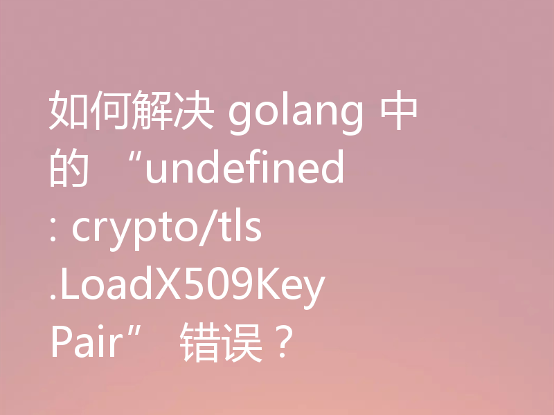 如何解决 golang 中的 “undefined: crypto/tls.LoadX509KeyPair” 错误?