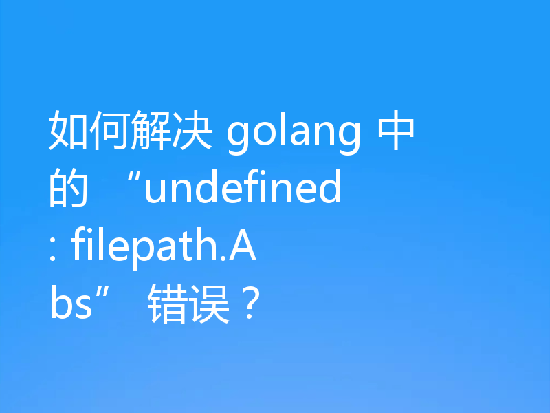 如何解决 golang 中的 “undefined: filepath.Abs” 错误?