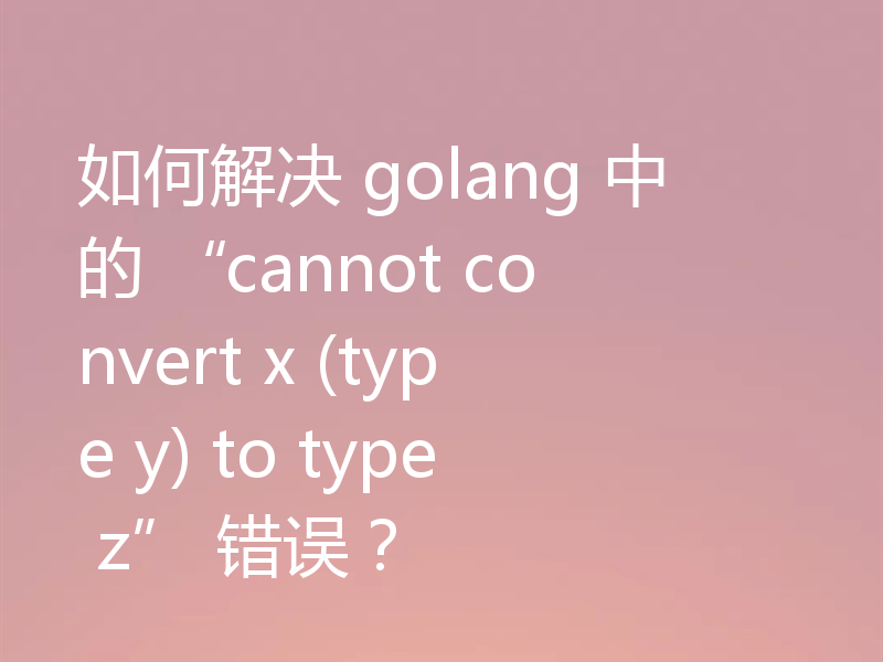 如何解决 golang 中的 “cannot convert x (type y) to type z” 错误?