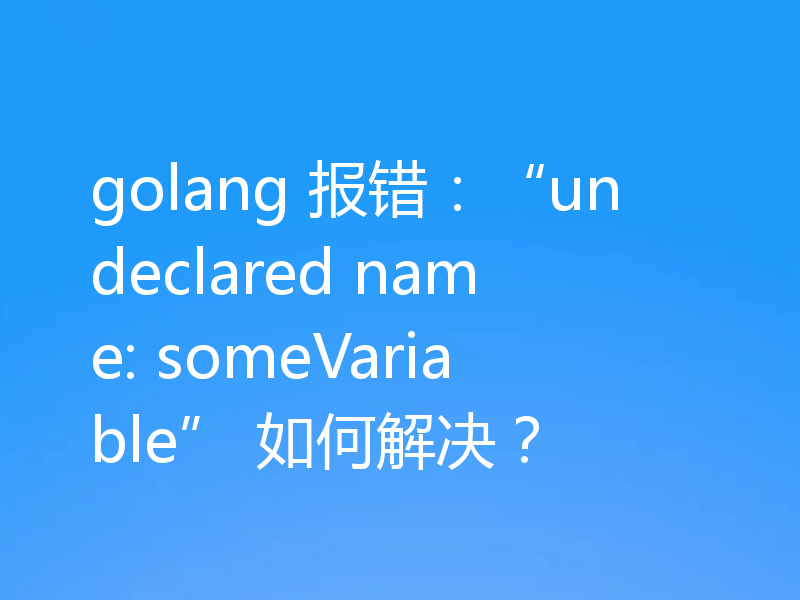 golang 报错：“undeclared name: someVariable” 如何解决？