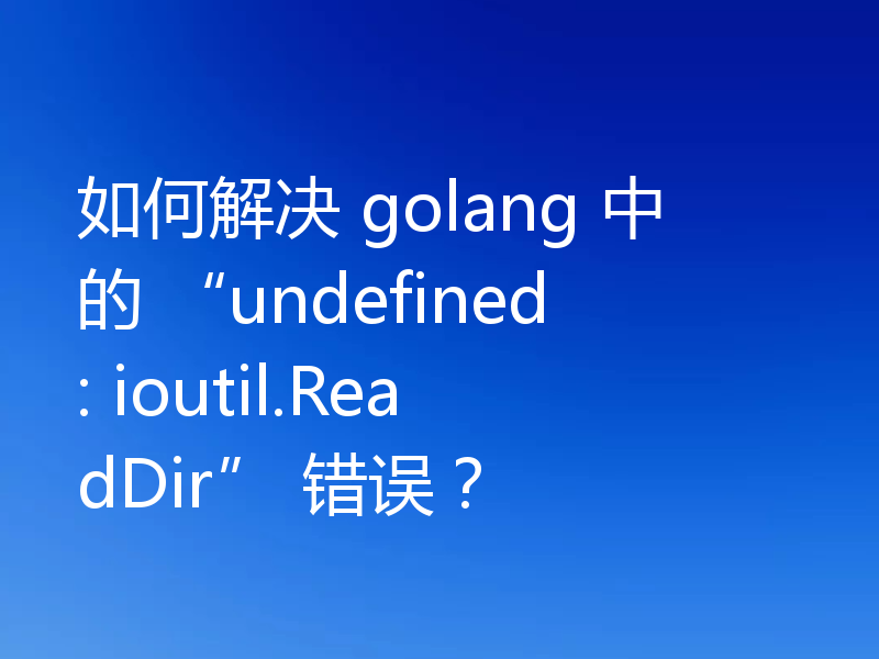 如何解决 golang 中的 “undefined: ioutil.ReadDir” 错误?
