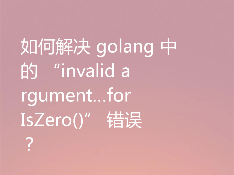 如何解决 golang 中的 “invalid argument…for IsZero()” 错误?