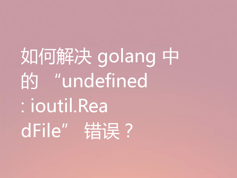 如何解决 golang 中的 “undefined: ioutil.ReadFile” 错误?