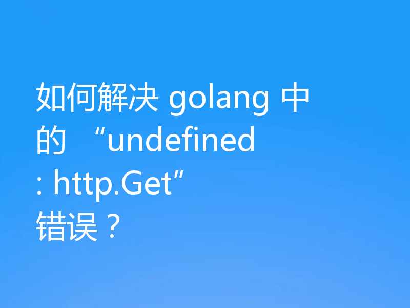 如何解决 golang 中的 “undefined: http.Get” 错误?