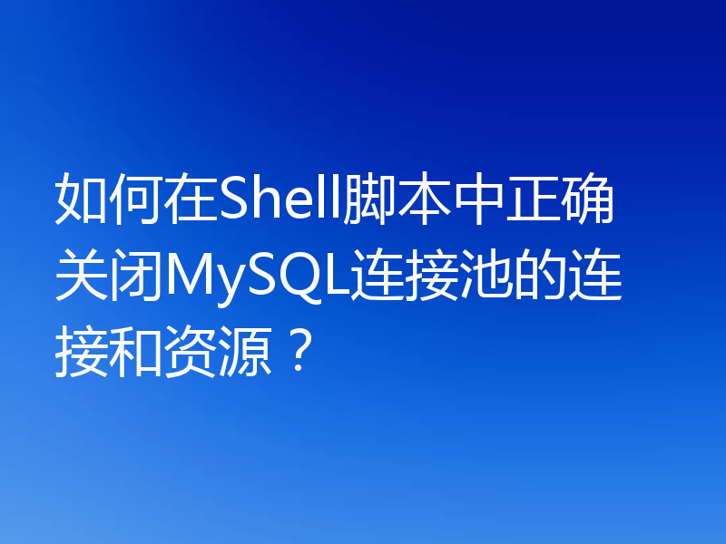 如何在Shell脚本中正确关闭MySQL连接池的连接和资源?