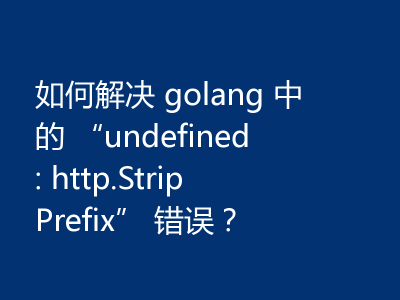 如何解决 golang 中的 “undefined: http.StripPrefix” 错误?