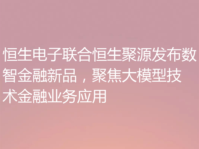 恒生电子联合恒生聚源发布数智金融新品,聚焦大模型技术金融业务应用