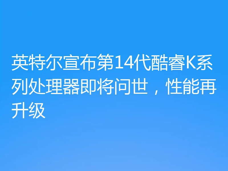 英特尔宣布第14代酷睿K系列处理器即将问世,性能再升级