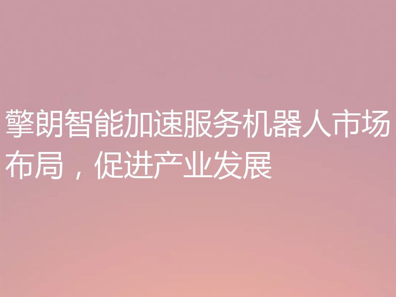 擎朗智能加速服务机器人市场布局,促进产业发展
