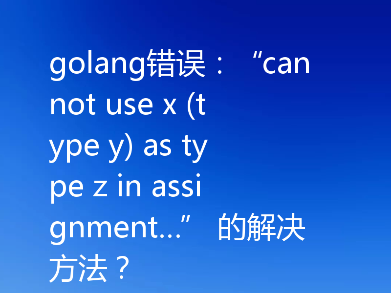 golang错误:“cannot use x (type y) as type z in assignment…” 的解决方法?