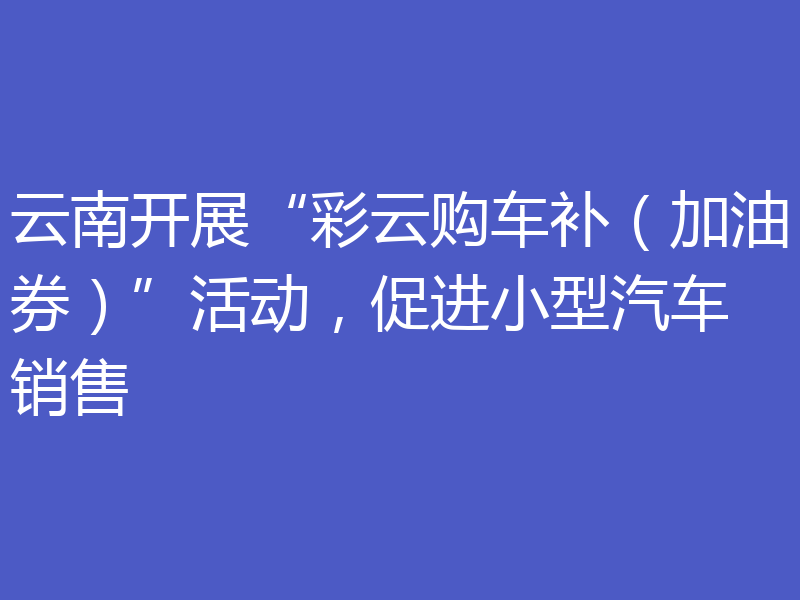 云南开展“彩云购车补(加油券)”活动,促进小型汽车销售