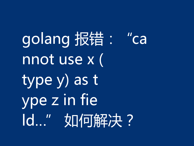 golang 报错:“cannot use x (type y) as type z in field…” 如何解决?
