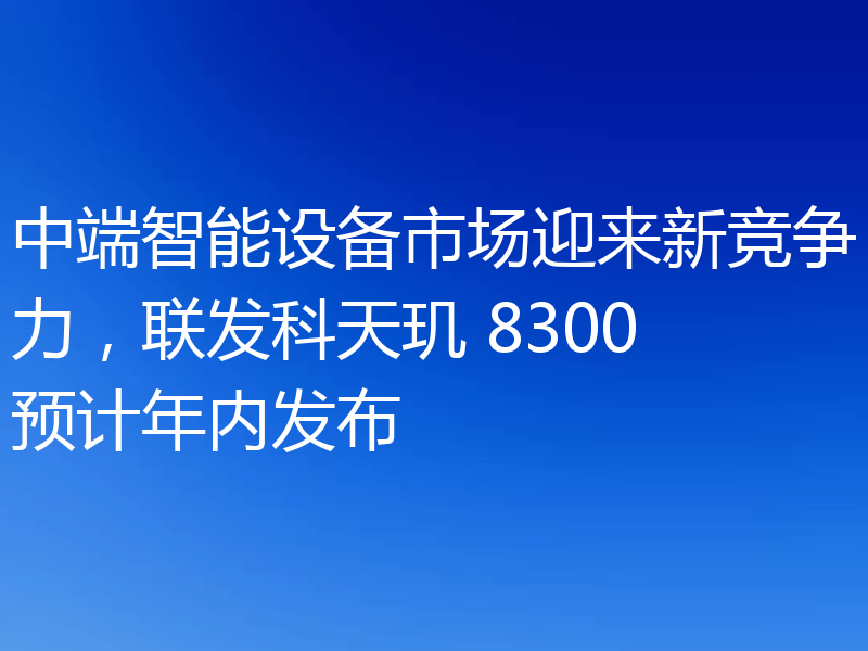 中端智能设备市场迎来新竞争力,联发科天玑 8300预计年内发布
