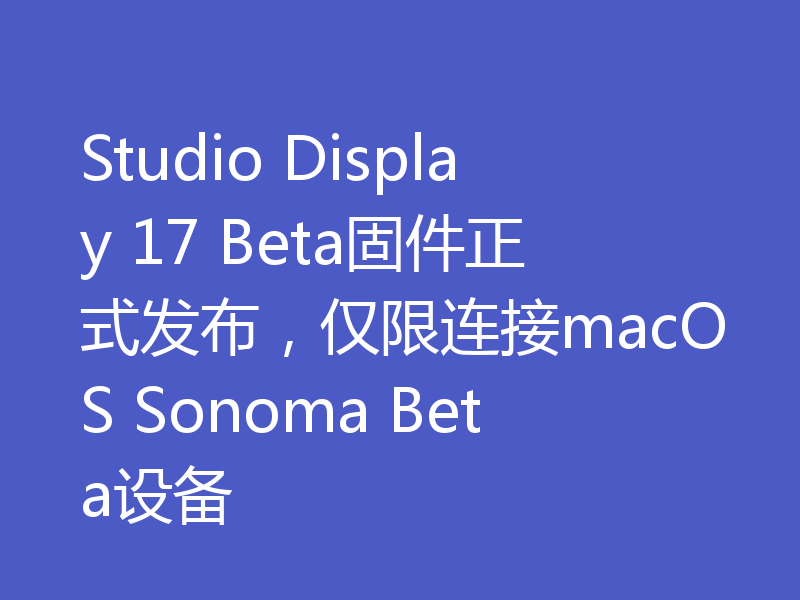 Studio Display 17 Beta固件正式发布,仅限连接macOS Sonoma Beta设备