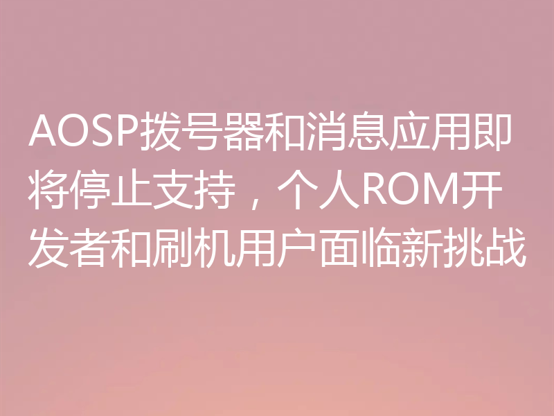 AOSP拨号器和消息应用即将停止支持,个人ROM开发者和刷机用户面临新挑战