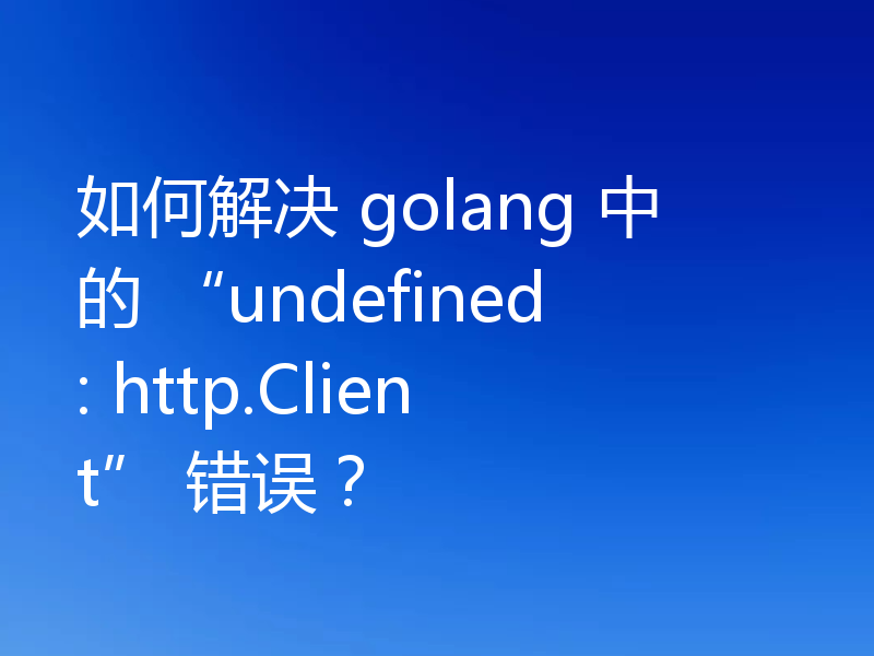 如何解决 golang 中的 “undefined: http.Client” 错误?