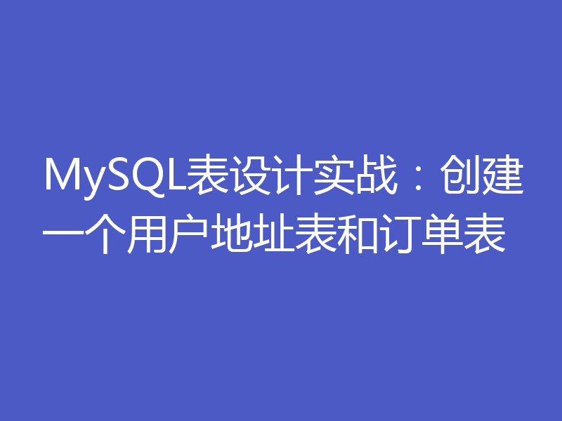 MySQL表设计实战:创建一个用户地址表和订单表
