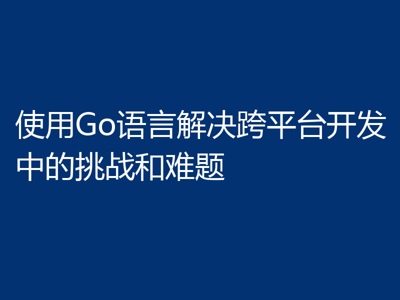 使用Go语言解决跨平台开发中的挑战和难题
