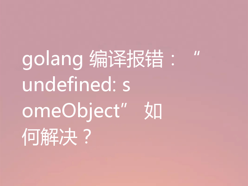golang 编译报错:“undefined: someObject” 如何解决?