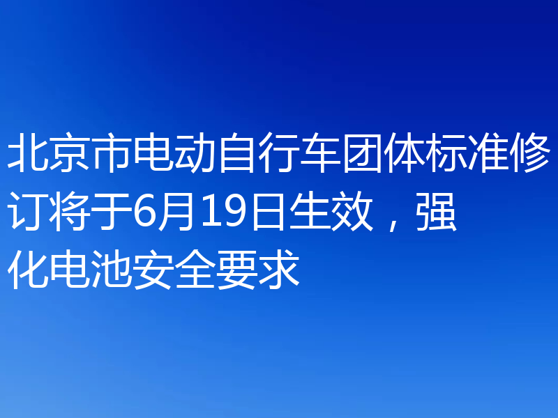 北京市电动自行车团体标准修订将于6月19日生效,强化电池安全要求