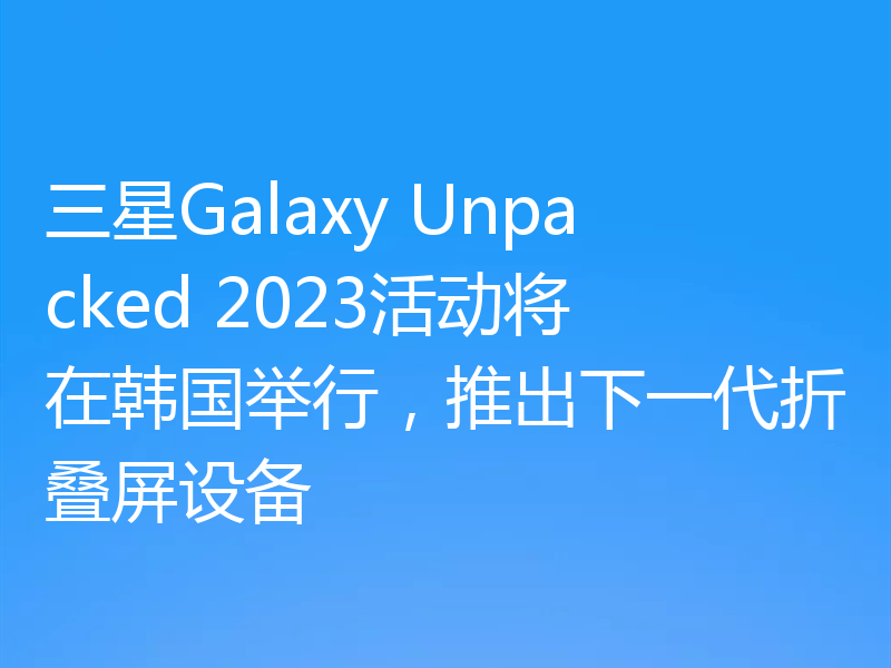 三星Galaxy Unpacked 2023活动将在韩国举行,推出下一代折叠屏设备