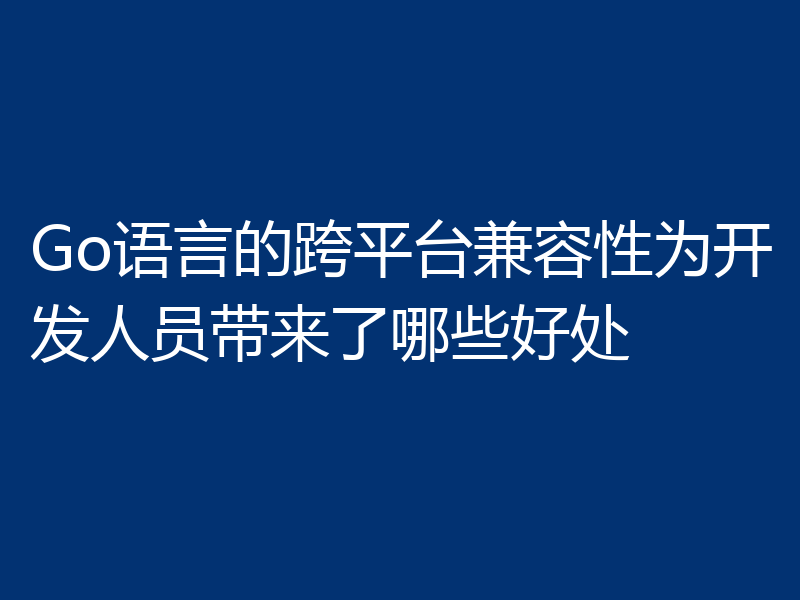 Go语言的跨平台兼容性为开发人员带来了哪些好处