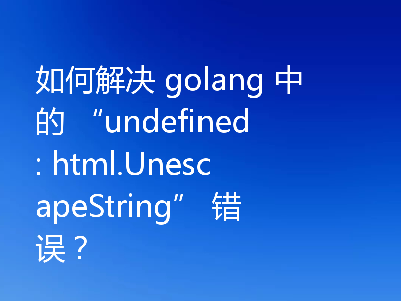如何解决 golang 中的 “undefined: html.UnescapeString” 错误?