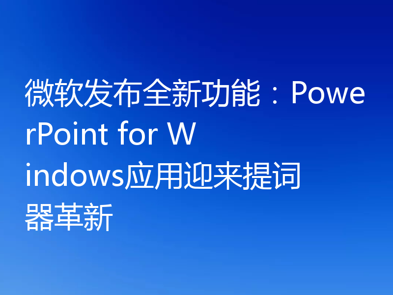 微软发布全新功能:PowerPoint for Windows应用迎来提词器革新