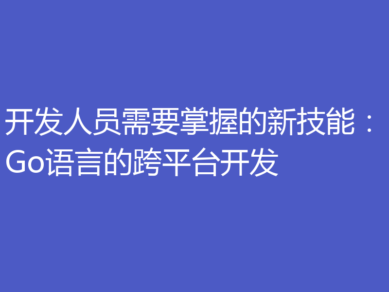开发人员需要掌握的新技能:Go语言的跨平台开发