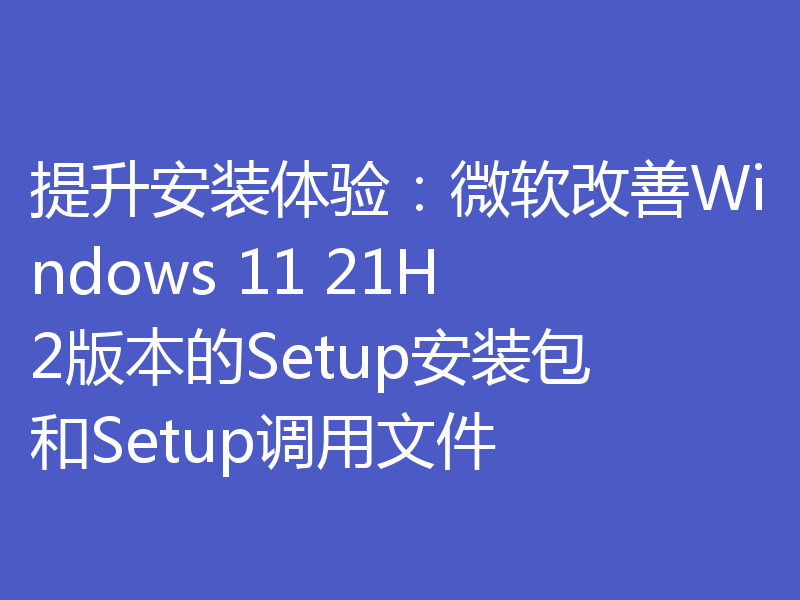 提升安装体验:微软改善Windows 11 21H2版本的Setup安装包和Setup调用文件