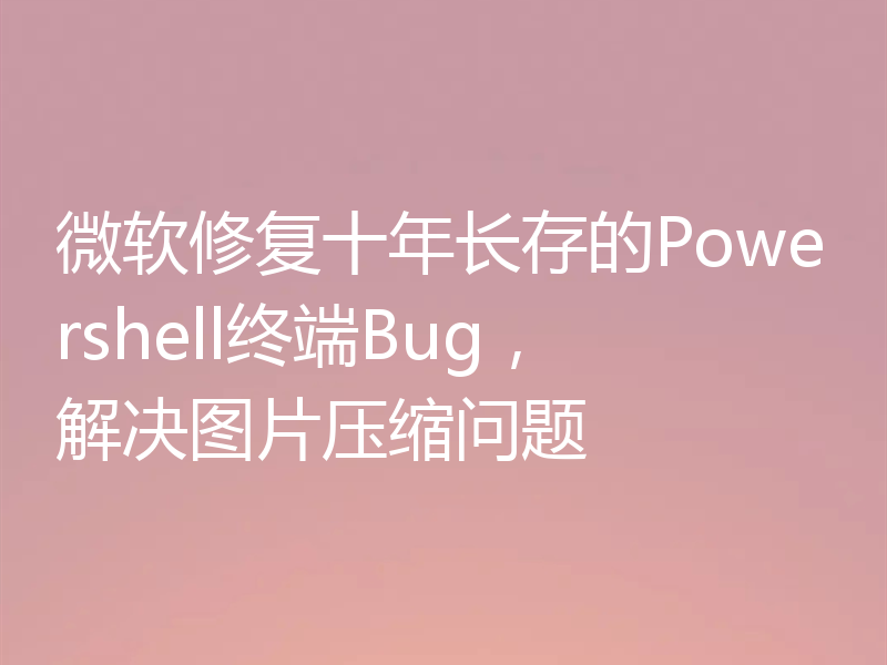 微软修复十年长存的Powershell终端Bug,解决图片压缩问题
