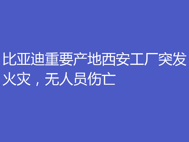 比亚迪重要产地西安工厂突发火灾,无人员伤亡