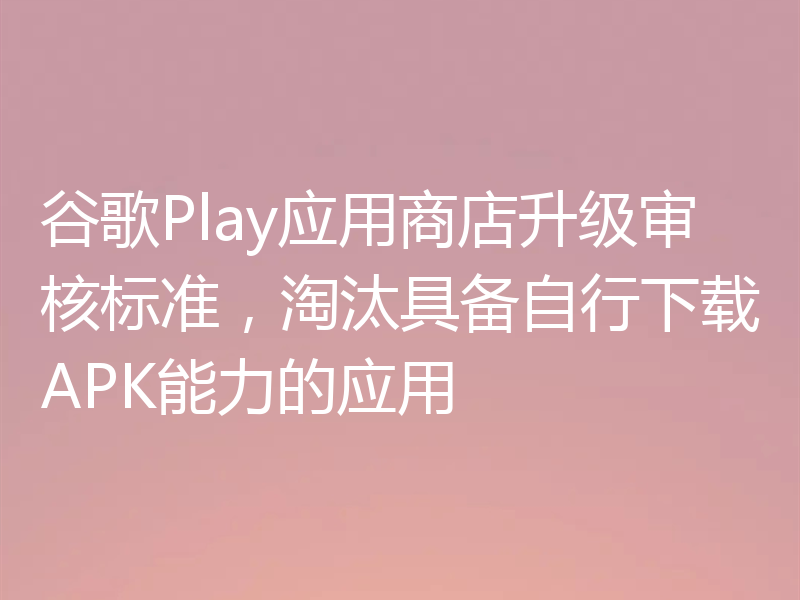 谷歌Play应用商店升级审核标准,淘汰具备自行下载APK能力的应用
