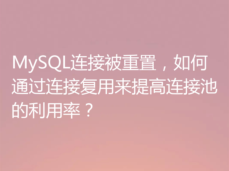 MySQL连接被重置,如何通过连接复用来提高连接池的利用率?