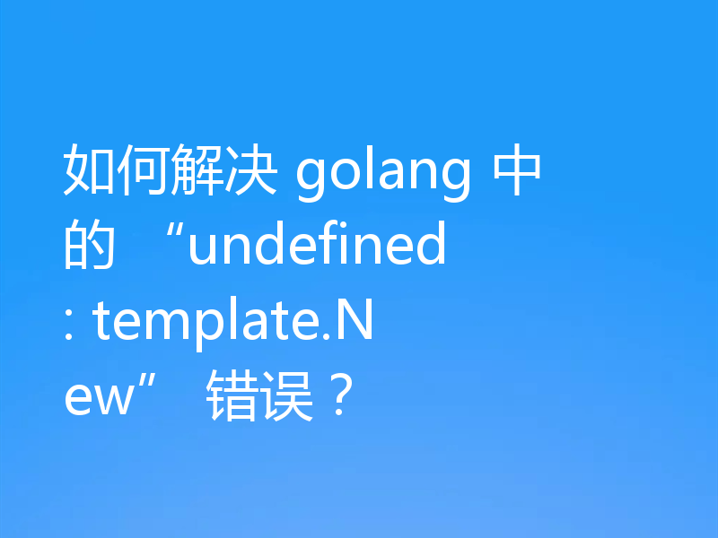 如何解决 golang 中的 “undefined: template.New” 错误?