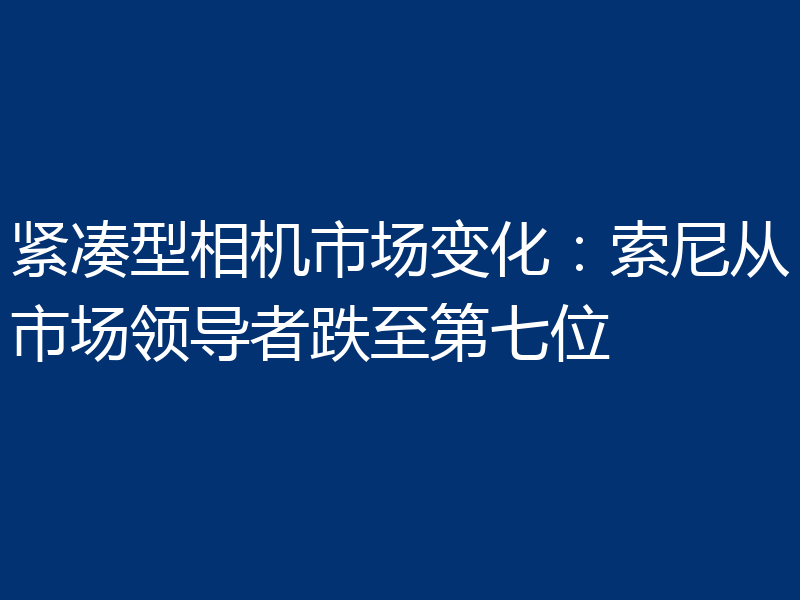 紧凑型相机市场变化:索尼从市场领导者跌至第七位