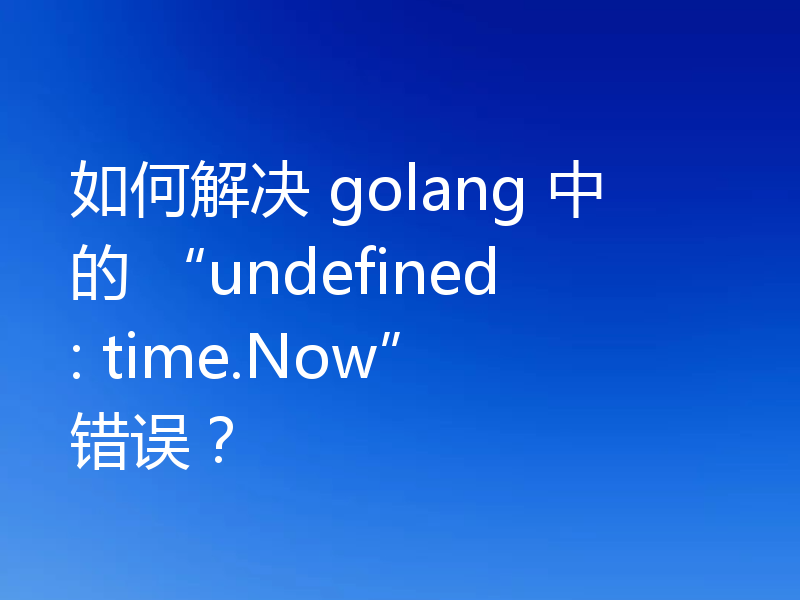 如何解决 golang 中的 “undefined: time.Now” 错误?