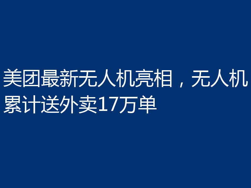 美团最新无人机亮相,无人机累计送外卖17万单