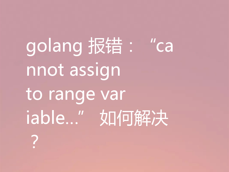 golang 报错:“cannot assign to range variable…” 如何解决?