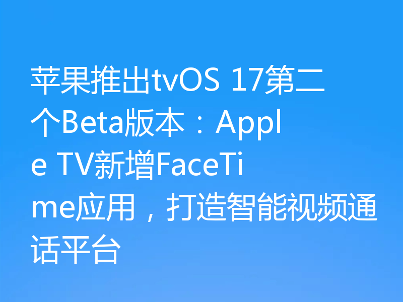 苹果推出tvOS 17第二个Beta版本:Apple TV新增FaceTime应用,打造智能视频通话平台